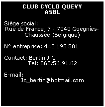Zone de Texte: CLUB CYCLO QUEVYASBLSige social: Rue de France, 7 - 7040 Goegnies-Chausse (Belgique)N entreprise: 442 195 581Contact: Bertin J-CTel: 065/56.91.62E-mail:Jc_bertin@hotmail.com