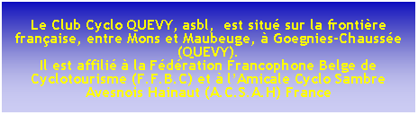 Zone de Texte:  Le Club Cyclo QUEVY, asbl,  est situ sur la frontire franaise, entre Mons et Maubeuge,  Goegnies-Chausse (QUEVY).Il est affili  la Fdration Francophone Belge de Cyclotourisme (F.F.B.C) et  lAmicale Cyclo Sambre Avesnois Hainaut (A.C.S.A.H) France