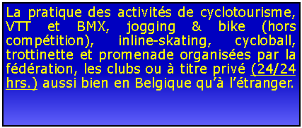 Zone de Texte: La pratique des activits de cyclotourisme, VTT et BMX, jogging & bike (hors comptition), inline-skating, cycloball, trottinette et promenade organises par la fdration, les clubs ou  titre priv (24/24 hrs.) aussi bien en Belgique qu ltranger.